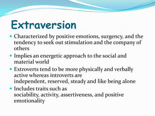 Extraversion
 Characterized by positive emotions, surgency, and the
  tendency to seek out stimulation and the company of
  others
 Implies an energetic approach to the social and
  material world
 Extroverts tend to be more physically and verbally
  active whereas introverts are
  independent, reserved, steady and like being alone
 Includes traits such as
  sociability, activity, assertiveness, and positive
  emotionality
 