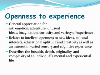 Openness to experience
 General appreciation for
  art, emotion, adventure, unusual
  ideas, imagination, curiosity, and variety of experience
 Relates to intellect, openness to new ideas, cultural
  interests, educational aptitude and creativity as well as
  an interest in varied sensory and cognitive experience
 Describes the breadth, depth, originality, and
  complexity of an individual’s mental and experiential
  life
 