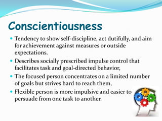 Conscientiousness
 Tendency to show self-discipline, act dutifully, and aim
  for achievement against measures or outside
  expectations.
 Describes socially prescribed impulse control that
  facilitates task and goal-directed behavior,
 The focused person concentrates on a limited number
  of goals but strives hard to reach them,
 Flexible person is more impulsive and easier to
  persuade from one task to another.
 