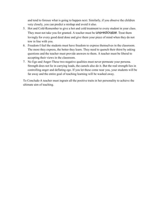 and tend to foresee what is going to happen next. Similarly, if you observe the children
very closely, you can predict a mishap and avoid it also.
5. Hot and Cold-Remember to give a hot and cold treatment to every student in your class.
They must not take you for granted. A teacher must be unpredictable. Treat them
lovingly for every good deed done and give them your piece of mind when they do not
tow in line with you.
6. Freedom-I feel the students must have freedom to express themselves in the classroom.
The more they express, the better they learn. They need to quench their thirst by asking
questions and the teacher must provide answers to them. A teacher must be liberal to
accepting their views in the classroom.
7. No Ego and Anger-These two negative qualities must never permeate your persona.
Strength does not lie in carrying loads, the camels also do it. But the real strength lies in
controlling anger and deflating ego. If you let these come near you, your students will be
far away and the entire goal of teaching learning will be washed away.
To Conclude-A teacher must ingrain all the positive traits in her personality to achieve the
ultimate aim of teaching.
 