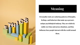 Meaning
Meaning
Personality traits are enduring patterns of thoughts,
feelings, and behaviors that make up a person's
unique psychological makeup. They are relatively
stable over time and across situations, and they
influence how people interact with the world around
them.
Personality traits are enduring patterns of thoughts,
feelings, and behaviors that make up a person's
unique psychological makeup. They are relatively
stable over time and across situations, and they
influence how people interact with the world around
them.
 