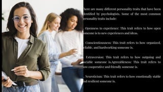There are many different personality traits that have been
identified by psychologists. Some of the most common
personality traits include:
1. Openness to experience: This trait refers to how open
someone is to new experiences and ideas.
2. Conscientiousness: This trait refers to how organized,
reliable, and hardworking someone is.
3. Extraversion: This trait refers to how outgoing and
sociable someone is.Agreeableness: This trait refers to
how cooperative and friendly someone is.
4. Neuroticism: This trait refers to how emotionally stable
and resilient someone is.
There are many different personality traits that have been
identified by psychologists. Some of the most common
personality traits include:
1. Openness to experience: This trait refers to how open
someone is to new experiences and ideas.
2. Conscientiousness: This trait refers to how organized,
reliable, and hardworking someone is.
3. Extraversion: This trait refers to how outgoing and
sociable someone is.Agreeableness: This trait refers to
how cooperative and friendly someone is.
4. Neuroticism: This trait refers to how emotionally stable
and resilient someone is.
 