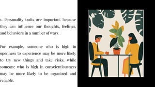 1. Personality traits are important because
they can influence our thoughts, feelings,
and behaviors in a number of ways.
For example, someone who is high in
openness to experience may be more likely
to try new things and take risks, while
someone who is high in conscientiousness
may be more likely to be organized and
reliable.
1. Personality traits are important because
they can influence our thoughts, feelings,
and behaviors in a number of ways.
For example, someone who is high in
openness to experience may be more likely
to try new things and take risks, while
someone who is high in conscientiousness
may be more likely to be organized and
reliable.
 