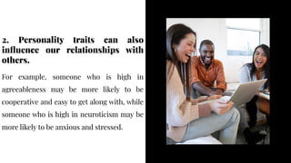 2. Personality traits can also
influence our relationships with
others.
2. Personality traits can also
influence our relationships with
others.
For example, someone who is high in
agreeableness may be more likely to be
cooperative and easy to get along with, while
someone who is high in neuroticism may be
more likely to be anxious and stressed.
For example, someone who is high in
agreeableness may be more likely to be
cooperative and easy to get along with, while
someone who is high in neuroticism may be
more likely to be anxious and stressed.
 