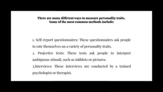 There are many different ways to measure personality traits.
Some of the most common methods include:
There are many different ways to measure personality traits.
Some of the most common methods include:
1. Self-report questionnaires: These questionnaires ask people
to rate themselves on a variety of personality traits.
2. Projective tests: These tests ask people to interpret
ambiguous stimuli, such as inkblots or pictures.
3.Interviews: These interviews are conducted by a trained
psychologist or therapist.
1. Self-report questionnaires: These questionnaires ask people
to rate themselves on a variety of personality traits.
2. Projective tests: These tests ask people to interpret
ambiguous stimuli, such as inkblots or pictures.
3.Interviews: These interviews are conducted by a trained
psychologist or therapist.
 