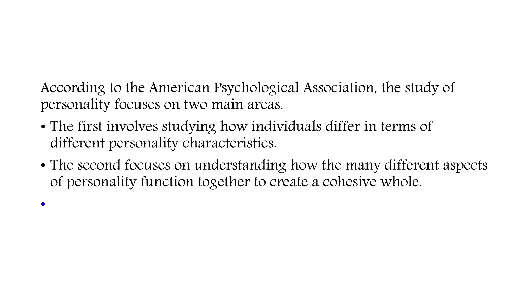 According to the American Psychological Association, the study of
personality focuses on two main areas.
• The first involves studying how individuals differ in terms of
different personality characteristics.
• The second focuses on understanding how the many different aspects
of personality function together to create a cohesive whole.
•
 