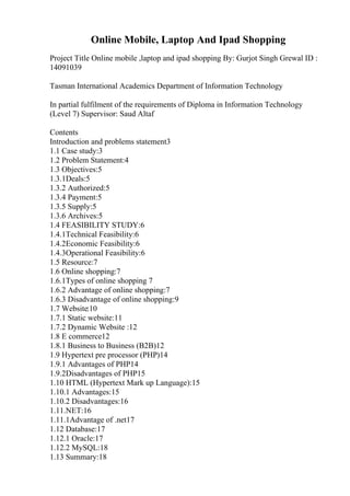 Online Mobile, Laptop And Ipad Shopping
Project Title Online mobile ,laptop and ipad shopping By: Gurjot Singh Grewal ID :
14091039
Tasman International Academics Department of Information Technology
In partial fulfilment of the requirements of Diploma in Information Technology
(Level 7) Supervisor: Saud Altaf
Contents
Introduction and problems statement3
1.1 Case study:3
1.2 Problem Statement:4
1.3 Objectives:5
1.3.1Deals:5
1.3.2 Authorized:5
1.3.4 Payment:5
1.3.5 Supply:5
1.3.6 Archives:5
1.4 FEASIBILITY STUDY:6
1.4.1Technical Feasibility:6
1.4.2Economic Feasibility:6
1.4.3Operational Feasibility:6
1.5 Resource:7
1.6 Online shopping:7
1.6.1Types of online shopping 7
1.6.2 Advantage of online shopping:7
1.6.3 Disadvantage of online shopping:9
1.7 Website:10
1.7.1 Static website:11
1.7.2 Dynamic Website :12
1.8 E commerce12
1.8.1 Business to Business (B2B)12
1.9 Hypertext pre processor (PHP)14
1.9.1 Advantages of PHP14
1.9.2Disadvantages of PHP15
1.10 HTML (Hypertext Mark up Language):15
1.10.1 Advantages:15
1.10.2 Disadvantages:16
1.11.NET:16
1.11.1Advantage of .net17
1.12 Database:17
1.12.1 Oracle:17
1.12.2 MySQL:18
1.13 Summary:18
 