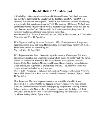Double Helix DNA Lab Report
A Cambridge University scientists James D. Watson Frances Crick both announce
that they have determined the structure of the double helix DNA. The DNA is a
molecule that contains human genes. The DNA was discovered in 1869, determining
a genetic role that was demonstrated in 1943. The morning of February 28, both men
determined that the structure of DNAwas a double helix polymer, which also can be
described as a spiral of two DNA strands. Each strand contains a long chain of
monomer nucleotides, that are wound around each other.
Watson and Crick Discover Chemical Structure of DNA. History.com. A E Television
Networks, n.d. Web. 11 Apr. 2016.
1954 Cigarette smoking increased during the 1950 s. During that time, Lung cancer
became common more and more. Hammond and Horn convinced people with their ...
Show more content on Helpwriting.net ...
N.p., n.d. Web. 11 Apr. 2016.
1959 Representatives from 12 countries signed a treaty in Washington. The treaty
designated Antarctica as a scientific preserve which means no military activity. Seven
nations take control of Antarctica. The seven Nations are Argentina, Australia,
Britain, Chile, New Zealand, Norway, and France. By overlapping claims between
Chile, Britain, and Argentina, It caused many tensions. The Antarctic Treaty will
remain international relations in Antarctica.
Dec. 1, 1959 | Antarctica Is Set Aside as Scientific Preserve. The Learning Network
Dec 1 1959 Antarctica Is Set Aside as Scientific Preserve Comments. N.p., n.d. Web.
11 Apr. 2016.
Most Important: The most important event to me would be when DNA was
discovered. It is so important to me because nowadays many people mess around
with a lot of others and then woman end up getting pregnant not knowing who the
father is to their child. Now we have DNA tests proving who the father is. I think
DNA tests prevent future lives to turn out bad especially how emotional kids would
be without having a father figure in their
 