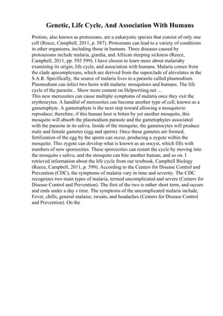 Genetic, Life Cycle, And Association With Humans
Protists, also known as protozoans, are a eukaryotic species that consist of only one
cell (Reece, Campbell, 2011, p. 587). Protozoans can lead to a variety of conditions
in other organisms, including those in humans. Three diseases caused by
protoazoans include malaria, giardia, and African sleeping sickness (Reece,
Campbell, 2011, pp. 593 599). I have chosen to learn more about malariaby
examining its origin, life cycle, and association with humans. Malaria comes from
the clade apicomplexans, which are derived from the superclade of alevolates in the
S.A.R. Specifically, the source of malaria lives in a parasite called plasmodium.
Plasmodium can infect two hosts with malaria: mosquitoes and humans. The life
cycle of the parasite... Show more content on Helpwriting.net ...
This new merozoites can cause multiple symptoms of malaria once they exit the
erythrocytes. A handful of merozoites can become another type of cell, known as a
gametophyte. A gametophyte is the next step toward allowing a mosquitoto
reproduce; therefore, if this human host is bitten by yet another mosquito, this
mosquito will absorb the plasmodium parasite and the gametophytes associated
with the parasite in its saliva. Inside of the mosquito, the gametocytes will produce
male and female gametes (egg and sperm). Once these gametes are formed,
fertilization of the egg by the sperm can occur, producing a zygote within the
mosquito. This zygote can develop what is known as an oocyst, which fills with
numbers of new sporozoites. These sporozoites can restart the cycle by moving into
the mosquito s saliva, and the mosquito can bite another human, and so on. I
retrieved information about the life cycle from our textbook, Campbell Biology
(Reece, Campbell, 2011, p. 599). According to the Centers for Disease Control and
Prevention (CDC), the symptoms of malaria vary in time and severity. The CDC
recognizes two main types of malaria, termed uncomplicated and severe (Centers for
Disease Control and Prevention). The first of the two is rather short term, and occurs
and ends under a day s time. The symptoms of the uncomplicated malaria include,
Fever, chills, general malaise, sweats, and headaches (Centers for Disease Control
and Prevention). On the
 