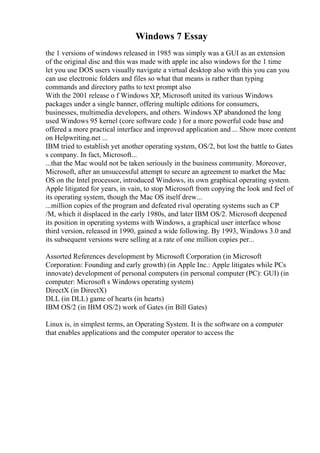 Windows 7 Essay
the 1 versions of windows released in 1985 was simply was a GUI as an extension
of the original disc and this was made with apple inc also windows for the 1 time
let you use DOS users visually navigate a virtual desktop also with this you can you
can use electronic folders and files so what that means is rather than typing
commands and directory paths to text prompt also
With the 2001 release o f Windows XP, Microsoft united its various Windows
packages under a single banner, offering multiple editions for consumers,
businesses, multimedia developers, and others. Windows XP abandoned the long
used Windows 95 kernel (core software code ) for a more powerful code base and
offered a more practical interface and improved application and ... Show more content
on Helpwriting.net ...
IBM tried to establish yet another operating system, OS/2, but lost the battle to Gates
s company. In fact, Microsoft...
...that the Mac would not be taken seriously in the business community. Moreover,
Microsoft, after an unsuccessful attempt to secure an agreement to market the Mac
OS on the Intel processor, introduced Windows, its own graphical operating system.
Apple litigated for years, in vain, to stop Microsoft from copying the look and feel of
its operating system, though the Mac OS itself drew...
...million copies of the program and defeated rival operating systems such as CP
/M, which it displaced in the early 1980s, and later IBM OS/2. Microsoft deepened
its position in operating systems with Windows, a graphical user interface whose
third version, released in 1990, gained a wide following. By 1993, Windows 3.0 and
its subsequent versions were selling at a rate of one million copies per...
Assorted References development by Microsoft Corporation (in Microsoft
Corporation: Founding and early growth) (in Apple Inc.: Apple litigates while PCs
innovate) development of personal computers (in personal computer (PC): GUI) (in
computer: Microsoft s Windows operating system)
DirectX (in DirectX)
DLL (in DLL) game of hearts (in hearts)
IBM OS/2 (in IBM OS/2) work of Gates (in Bill Gates)
Linux is, in simplest terms, an Operating System. It is the software on a computer
that enables applications and the computer operator to access the
 