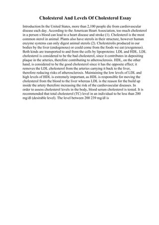 Cholesterol And Levels Of Cholesterol Essay
Introduction:In the United States, more than 2,100 people die from cardiovascular
disease each day. According to the American Heart Association, too much cholesterol
in a person s blood can lead to a heart disease and stroke (1). Cholesterol is the most
common sterol in animal. Plants also have sterols in their structure, however human
enzyme systems can only digest animal sterols (2). Cholesterolis produced in our
bodies by the liver (endogenous) or could come from the foods we eat (exogenous).
Both kinds are transported to and from the cells by lipoproteins: LDL and HDL. LDL
cholesterol is considered to be the bad cholesterol, since it contributes in depositing
plaque in the arteries, therefore contributing to atherosclerosis. HDL, on the other
hand, is considered to be the good cholesterol since it has the opposite effect; it
removes the LDL cholesterol from the arteries carrying it back to the liver,
therefore reducing risks of atherosclerosis. Maintaining the low levels of LDL and
high levels of HDL is extremely important, as HDL is responsible for moving the
cholesterol from the blood to the liver whereas LDL is the reason for the build up
inside the artery therefore increasing the risk of the cardiovascular diseases. In
order to assess cholesterol levels in the body, blood serum cholesterol is tested. It is
recommended that total cholesterol (TC) level in an individual to be less than 200
mg/dl (desirable level). The level between 200 239 mg/dl is
 