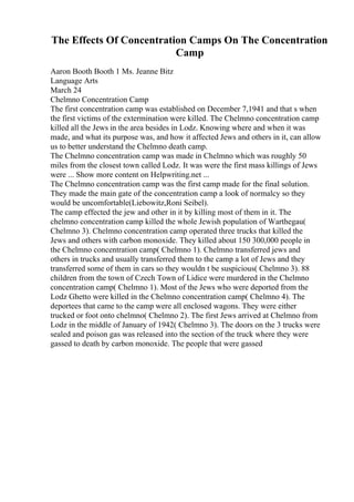The Effects Of Concentration Camps On The Concentration
Camp
Aaron Booth Booth 1 Ms. Jeanne Bitz
Language Arts
March 24
Chelmno Concentration Camp
The first concentration camp was established on December 7,1941 and that s when
the first victims of the extermination were killed. The Chelmno concentration camp
killed all the Jews in the area besides in Lodz. Knowing where and when it was
made, and what its purpose was, and how it affected Jews and others in it, can allow
us to better understand the Chelmno death camp.
The Chelmno concentration camp was made in Chelmno which was roughly 50
miles from the closest town called Lodz. It was were the first mass killings of Jews
were ... Show more content on Helpwriting.net ...
The Chelmno concentration camp was the first camp made for the final solution.
They made the main gate of the concentration camp a look of normalcy so they
would be uncomfortable(Liebowitz,Roni Seibel).
The camp effected the jew and other in it by killing most of them in it. The
chelmno concentration camp killed the whole Jewish population of Warthegau(
Chelmno 3). Chelmno concentration camp operated three trucks that killed the
Jews and others with carbon monoxide. They killed about 150 300,000 people in
the Chelmno concentration camp( Chelmno 1). Chelmno transferred jews and
others in trucks and usually transferred them to the camp a lot of Jews and they
transferred some of them in cars so they wouldn t be suspicious( Chelmno 3). 88
children from the town of Czech Town of Lidice were murdered in the Chelmno
concentration camp( Chelmno 1). Most of the Jews who were deported from the
Lodz Ghetto were killed in the Chelmno concentration camp( Chelmno 4). The
deportees that came to the camp were all enclosed wagons. They were either
trucked or foot onto chelmno( Chelmno 2). The first Jews arrived at Chelmno from
Lodz in the middle of January of 1942( Chelmno 3). The doors on the 3 trucks were
sealed and poison gas was released into the section of the truck where they were
gassed to death by carbon monoxide. The people that were gassed
 