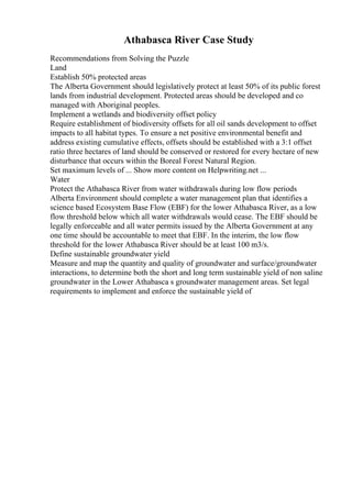 Athabasca River Case Study
Recommendations from Solving the Puzzle
Land
Establish 50% protected areas
The Alberta Government should legislatively protect at least 50% of its public forest
lands from industrial development. Protected areas should be developed and co
managed with Aboriginal peoples.
Implement a wetlands and biodiversity offset policy
Require establishment of biodiversity offsets for all oil sands development to offset
impacts to all habitat types. To ensure a net positive environmental benefit and
address existing cumulative effects, offsets should be established with a 3:1 offset
ratio three hectares of land should be conserved or restored for every hectare of new
disturbance that occurs within the Boreal Forest Natural Region.
Set maximum levels of ... Show more content on Helpwriting.net ...
Water
Protect the Athabasca River from water withdrawals during low flow periods
Alberta Environment should complete a water management plan that identifies a
science based Ecosystem Base Flow (EBF) for the lower Athabasca River, as a low
flow threshold below which all water withdrawals would cease. The EBF should be
legally enforceable and all water permits issued by the Alberta Government at any
one time should be accountable to meet that EBF. In the interim, the low flow
threshold for the lower Athabasca River should be at least 100 m3/s.
Define sustainable groundwater yield
Measure and map the quantity and quality of groundwater and surface/groundwater
interactions, to determine both the short and long term sustainable yield of non saline
groundwater in the Lower Athabasca s groundwater management areas. Set legal
requirements to implement and enforce the sustainable yield of
 