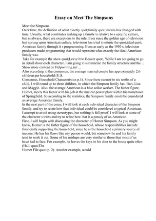 Essay on Meet The Simpsons
Meet the Simpsons
Over time, the definition of what exactly quot;family quot; means has changed with
time. Usually, what constitutes making up a family is relative to a specific culture,
but as always, there are exceptions to the rule. Ever since the golden age of television
had sprung upon American culture, television has tried to mimic the quot;ideal quot;
American family through it s programming. Even as early as the 1950 s, television
producers made programming that would represent what exactly the ideal American
family was.
Take for example the show quot;Leave It to Beaver quot;. While I am not going to go
in detail about each character, I am going to summarize the family structure and the ...
Show more content on Helpwriting.net ...
Also according to the consensus, the average married couple has approximately 2.6
children per household (U.S.
Consensus, Household Characteristics p.1). Since there cannot be six tenths of a
child, I will round up to three children, in which the Simpson family has: Bart, Lisa
and Maggie. Also, the average American is a blue collar worker. The father figure,
Homer, meets this factor with his job at the nuclear power plant within his hometown
of Springfield. So according to the statistics, the Simpson family could be considered
an average American family.
In the next part of the essay, I will look at each individual character of the Simpson
family, and try to relate how that individual could be considered a typical American.
I attempt to avoid using stereotypes, but nothing is full proof. I will look at some of
the character s traits and try to relate how that is a parody of an American.
First, I will begin with discussing the character of Homer Simpson. As you might
know, Homer is the father figure of the household, whose responsibilities include
financially supporting the household, since he is the household s primary source of
income. He has his flaws like any person would, but somehow he and his family
tend to work it out. Some of his mishaps are very similar to those that most of us
have had to face. For example, he leaves the keys in his door to the house quite often
(Hall, quot;The
Homer File quot; p. 2). Another example, would
 
