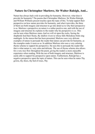 Nature In Christopher Marlowe, Sir Walter Raleigh, And...
Nature has always had a role in providing for humanity. However, what does it
provide for humanity? The poems that Christopher Marlowe, Sir Walter Raleigh,
and William Williams present touches upon the topic of this. To help support their
perspective on how nature provides for humanity, and what it provides, the three
of them use both imagery and structure to go into detail as to why their perspective
is so. Marlowe s perspective on nature is a rather positive one, and with the use of
imagery and structure he explains to the reader why his perspective is so. This
can be seen when Marlowe states And we will sit upon the rocks, Seeing the
shepherds feed their flocks, By shallow rivers to whose falls Melodious birds sing
madrigals. In the stanza that has been presented, Marlowe uses very delicate
examples of nature to persuade the reader that nature can provide for humanity, as
the examples make it seem as so. In addition Marlowe also uses a very calming
rhyme scheme to support his perspective. He uses this to persuade the reader that
that is what nature is, very calm and delicate. The use of rhyme scheme also allows
for a very nice flow throughout the poem, giving the readers a more enjoyable
experience when reading. With the use of both imagery and structure, Marlowe is
easily able to support his perspective upon nature. Furthermore, Raleigh has a
negative perspective upon the topic of nature. This can be seen when he states Thy
gowns, thy shoes, thy bed of roses, Thy
 