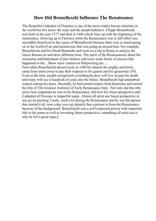 How Did Brunelleschi Influence The Renaissance
The Beautiful Cathedral of Florence is one of the most widely known churches in
the world but few know the story and the people behind it. Filippo Brunelleschi
was bork in the year 1377 and died in 1446 which lines up with the beginning of the
renaissance. Growing up in Florence while the Renaissance was in full effect was
incredibly beneficial to the career of Brunelleschi because there was so much going
on in the world of art and architecture that was going on around him. For example,
Brunelleschi and his friend Donatello and went on a trip to Rome to analyze the
Greco Roman art and drew different ruins. The spirit of the Renaissanceis about the
recreation and betterment of past failures and reuse some forms of success that
happened in the... Show more content on Helpwriting.net ...
First when Brunelleschi passed away in 1446 his funeral the mighty and lowly
came from miles away to pay their respects to his genius and his generosity (54).
Even at the time, people recognized everything he does will live on past his death
and many will use it hundreds of years into the future. Brunelleschi had undoubted
respect among his peers. Secondly, he had earned respect from historians and earned
the title of The Greatest Architect of Early Renaissance Italy . Not only did this title
prove how important he was to the Renaissance, but how his linear perspective and
Cathedral of Florence is impactful today. Almost all artist use linear perspective in
any given painting. Lastly, used a lot during the Renaissance and he was the person
that started it all, now a day you can identify that a picture is from the Renaissance
because of the background. Brunelleschi was a well respected person with important
title to his name as well as inventing linear perspective, something all artist use is
why he left a great legacy
 