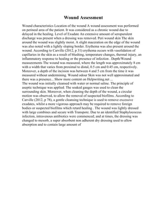 Wound Assessment
Wound characteristics Location of the wound A wound assessment was performed
on perineal area of the patient. It was considered as a chronic wound due to
delayed in the healing. Level of Exudate An extensive amount of seropurulent
discharge was present when a dressing was removed. Peri wound skin The skin
around the wound was slightly moist. A slight maceration on the edge of the wound
was also noted with a lightly sloping border. Erythema was also present around the
wound. According to Carville (2012, p 31) erythema occurs with vasolidation of
capillaries in the skin as a result of blushing, temperature changes, thermal injury, an
inflammatory response to healing or the presence of infection . Depth/Wound
measurements The wound was measured, where the length was approximately 8 cm
with a width that varies from proximal to distal, 0.5 cm and 0.45 cm, respectively.
Moreover, a depth of the incision was between 4 and 5 cm from the time it was
measured without undermining. Wound odour Skin was not well approximated and
there was a presence... Show more content on Helpwriting.net ...
The wound was initially cleansed with water or normal saline. The principle of
aseptic technique was applied. The soaked gauges was used to clean the
surrounding skin. Moreover, when cleaning the depth of the wound, a circular
motion was observed, to allow the removal of suspected biofilms. According to
Carville (2012, p 78), a gentle cleansing technique is used to remove excessive
exudates, whilst a more vigorous approach may be required to remove foreign
bodies or suspected biofilms which retard healing . The wound was lightly dressed
with large combines and secure with Transpore. Due to an identified Staphylococcus
infection, intravenous antibiotics were commenced; and at times, the dressing was
changed to mesorb, a super absorbent non adherent dry dressing used to allow
absorption and to contain large amount of
 