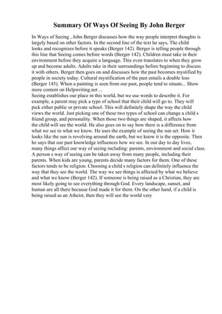 Summary Of Ways Of Seeing By John Berger
In Ways of Seeing , John Berger discusses how the way people interpret thoughts is
largely based on other factors. In the second line of the text he says, The child
looks and recognizes before it speaks (Berger 142). Berger is telling people through
this line that Seeing comes before words (Berger 142). Children must take in their
environment before they acquire a language. This even translates to when they grow
up and become adults. Adults take in their surroundings before beginning to discuss
it with others. Berger then goes on and discusses how the past becomes mystified by
people in society today. Cultural mystification of the past entails a double loss
(Berger 145). When a painting is seen from our past, people tend to situate... Show
more content on Helpwriting.net ...
Seeing establishes our place in this world, but we use words to describe it. For
example, a parent may pick a type of school that their child will go to. They will
pick either public or private school. This will definitely shape the way the child
views the world. Just picking one of these two types of school can change a child s
friend group, and personality. When those two things are shaped, it affects how
the child will see the world. He also goes on to say how there is a difference from
what we see to what we know. He uses the example of seeing the sun set. How it
looks like the sun is revolving around the earth, but we know it is the opposite. Then
he says that our past knowledge influences how we see. In our day to day lives,
many things affect our way of seeing including: parents, environment and social class.
A person s way of seeing can be taken away from many people, including their
parents. When kids are young, parents decide many factors for them. One of these
factors tends to be religion. Choosing a child s religion can definitely influence the
way that they see the world. The way we see things is affected by what we believe
and what we know (Berger 142). If someone is being raised as a Christian, they are
most likely going to see everything through God. Every landscape, sunset, and
human are all there because God made it for them. On the other hand, if a child is
being raised as an Atheist, then they will see the world very
 