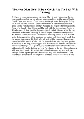 The Story Of An Hour By Kate Chopin And The Lady With
The Dog
Problems in a marriage are almost inevitable. There is hardly a marriage that can
be regarded as prefect; anyone who can make such claims is either deceitful or in
denial. There are a number of reasons why a marriage would disintegrate. Falling
out of love could be a reason. Love could be absent in some instance; however,
could also be overwhelming in another. As such is the case in both the tales of The
Story of an Hour by Kate Chopin and The Lady with the dog by Anton Chekhov.
The characters all face nuptial tribulations, though entirely distinctive but share in
similarities all the same. The story of an hour begins with the unsettling news of
Mr. Mallard s untimely demise. The news was delicately relayed to Mrs. Mallard,
as the delicate condition of her heart may not sustain such discovery. It is only fair
the woman laments over his death; after all, he is still her husband. However, the
unusual delicious breaths of rain... and the notes of distant song sang by a sparrow
as described in the story, would suggest Mrs. Mallard seized the news far better than
anyone would imagine. The question, why would she revel in her husband s death,
still remains. Mr. Mallard adored his wife. As indicated in the story, his touches were
with kind tender hands . The author depicts his glances upon her were with love...
Perhaps, therein lays the problem. His vast love may have smothered her. There
would be no powerful will bending hers in that blind persistence with which men
 