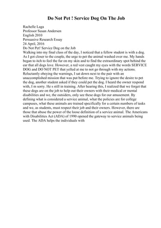 Do Not Pet ! Service Dog On The Job
Rachelle Laga
Professor Susan Andersen
English 2010
Persuasive Research Essay
24 April, 2016
Do Not Pet! Service Dog on the Job
Walking into my final class of the day, I noticed that a fellow student is with a dog.
As I got closer to the couple, the urge to pet the animal washed over me. My hands
began to itch to feel the fur on my skin and to find the extraordinary spot behind the
ear that all dogs love. However, a red vest caught my eyes with the words SERVICE
DOG and DO NOT PET that yelled at me to not go through with my actions.
Reluctantly obeying the warnings, I sat down next to the pair with an
unaccomplished mission that was put before me. Trying to ignore the desire to pet
the dog, another student asked if they could pet the dog. I heard the owner respond
with, I m sorry. He s still in training. After hearing this, I realized that we forget that
these dogs are on the job to help out their owners with their medical or mental
disabilities and we, the outsiders, only see these dogs for our amusement. By
defining what is considered a service animal, what the policies are for college
campuses, what these animals are trained specifically for a certain numbers of tasks
and we, as students, must respect their job and their owners. However, there are
those that abuse the power of the loose definition of a service animal. The Americans
with Disabilities Act (ADA) of 1990 opened the gateway to service animals being
used. The ADA helps the individuals with
 