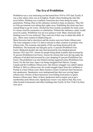 The Era of Prohibition
Prohibition was a very interesting era that lasted from 1919 to 1933 (Ian Tyrell). It
was a time where crime was at its highest. People where breaking the rules like
never before. Drinking was a tradition Americans have been doing for many
generations. Putting a ban on this substance seemed to many an injustice. They felt
as if the government were taking their rights away. Prohibiting this drink may have
caused things to go for worse. Alcohol has been socially acceptable for many years.
It s always used for ceremonies or celebrations. Without this substance a party would
never be a party. Prohibition was not ever going to work. Many Americans kept
drinking even if it was outlawed. They went out of their way to obtain this drink. If
you... Show more content on Helpwriting.net ...
Many breweries had to shut down and the owners were now broke (About.com).
The wine companies in the U.S. had to relocate to other countries to produce wine
(About.com). The economy and quality of life was being destroyed by the
Prohibition. The homicide rate had gone up by 13 percent (Prohibition Fast
Facts). Medicinal alcohol sale rates had increased by four hundred percent
between 1923 and 1931. Arrests for people being drunk in public had increased by
41 percent (Prohibition Fast Facts). Arrests for citizens that were driving under the
influence of alcohol had increased by a jaw dropping 81 percent (Prohibition Fast
Facts). The prohibition was also behind creating organized crime (Prohibition Fast
Facts). For the first time, liquor was being smuggled from Mexico, Europe,
Canada and the Caribbean (About.com). One famous smuggler was called Captain
William S. McCoy (About.com). He would smuggle liquor from the Caribbean to
Florida in a boat (About.com). Many business owners would turn their businesses
into speakeasies. Speakeasies were underground bars that were serving liquor
(About.com). Owners of these businesses were bribing local police to ignore
business (About.com). Many of these speakeasies had to require you to get a
membership card (About.com). Speakeasies weren t very hard to find, they were
often located in basements and office buildings (Ian Tyrell). In New York City there
were up to
 