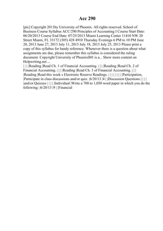 Acc 290
[pic] Copyright 2011by University of Phoenix. All rights reserved. School of
Business Course Syllabus ACC/290 Principles of Accounting I Course Start Date:
06/20/2013 Course End Date: 07/25/2013 Miami Learning Center 11410 NW 20
Street Miami, FL 33172 (305) 428 4910 Thursday Evenings 6 PM to 10 PM June
20, 2013 June 27, 2013 July 11, 2013 July 18, 2013 July 25, 2013 Please print a
copy of this syllabus for handy reference. Whenever there is a question about what
assignments are due, please remember this syllabus is considered the ruling
document. Copyright University of PhoenixВ® is a... Show more content on
Helpwriting.net ...
| | | |Reading |Read Ch. 1 of Financial Accounting. | | | |Reading |Read Ch. 2 of
Financial Accounting. | | | |Reading |Read Ch. 3 of Financial Accounting. | | |
|Reading |Read this week s Electronic Reserve Readings. | | | | | | | | |Participation,
|Participate in class discussions and/or quiz. |6/20/13 |4 | |Discussion Questions | | | |
|and/or Quizzes | | | | |Individual |Write a 700 to 1,050 word paper in which you do the
following: |6/20/13 |9 | |Financial
 