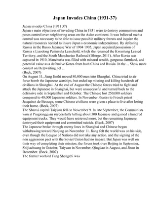 Japan Invades China (1931-37)
Japan invades China (1931 37)
Japan s main objectives of invading China in 1931 were to destroy communism and
poses control over neighboring areas on the Asian continent. It was believed such a
control was necessary to be able to issue possible military threats and inquire the
natural resources needed to insure Japan s economic independence. By defeating
Russia in the Russo Japanese War of 1904 1905, Japan acquired possession of
Russia s Liaodong Peninsula Leasehold, which she renamed the Kwantung Leased
Territory, and the South Manchurian Railroad (BJorge, 2011). After Korea was
captured in 1910, Manchuria was filled with mineral wealth, gorgeous farmland, and
potential value as a defensive Korea from both China and Russia. In the ... Show more
content on Helpwriting.net ...
(Beck, 2007)
On August 11, Jiang Jieshi moved 80,000 men into Shanghai. China tried to air
force bomb the Japanese warships, but ended up missing and killing hundreds of
civilians in Shanghai. At the end of August the Chinese forces tried to fight and
attack the Japanese in Shanghai, but were unsuccessful and turned back to the
defensive side in September and October. The Chinese lost 250,000 soldiers
compared to 40,000 Japanese soldiers. In November, thanks to French priest
Jacquinot de Bessage, some Chinese civilians were given a place to live after losing
their home. (Beck, 2007)
The Shanxi capital Taiyuan fell on November 9. In late September, the Communists
won at Pingxingguan successfully killing about 500 Japanese and gained a hundred
equipment trucks. They would have retrieved more, but the remaining Japanese
destroyed their equipment and committed suicide. (Beck, 2007)
The Japanese broke through enemy lines in Shanghai and Chinese began
withdrawing toward Nanjing on November 11. Jiang felt the world was on his side,
even though the League of Nations did not take any action, and the signing of the
non aggression pact with the Soviet Union had no impact. But Japan was well on
their way of completing their mission; the forces took over Beijing in September,
Shijiazhuang in October, Taiyuan in November, Qingdao in August, and Jinan in
December. (Beck, 2007)
The former warlord Tang Shengzhi was
 