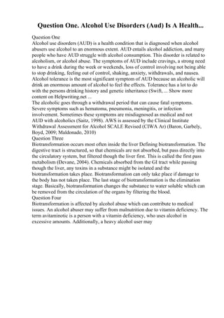 Question One. Alcohol Use Disorders (Aud) Is A Health...
Question One
Alcohol use disorders (AUD) is a health condition that is diagnosed when alcohol
abusers use alcohol to an enormous extent. AUD entails alcohol addiction, and many
people who have AUD struggle with alcohol consumption. This disorder is related to
alcoholism, or alcohol abuse. The symptoms of AUD include cravings, a strong need
to have a drink during the week or weekends, loss of control involving not being able
to stop drinking, feeling out of control, shaking, anxiety, withdrawals, and nausea.
Alcohol tolerance is the most significant symptom of AUD because an alcoholic will
drink an enormous amount of alcohol to feel the effects. Tolerance has a lot to do
with the persons drinking history and genetic inheritance (Swift, ... Show more
content on Helpwriting.net ...
The alcoholic goes through a withdrawal period that can cause fatal symptoms.
Severe symptoms such as hematoma, pneumonia, meningitis, or infection
involvement. Sometimes these symptoms are misdiagnosed as medical and not
AUD with alcoholics (Saitz, 1998). AWS is assessed by the Clinical Institute
Withdrawal Assessment for Alcohol SCALE Revised (CIWA Ar) (Baron, Garbely,
Boyd, 2009; Maldonado, 2010)
Question Three
Biotransformation occurs most often inside the liver Defining biotransformation. The
digestive tract is structured, so that chemicals are not absorbed, but pass directly into
the circulatory system, but filtered though the liver first. This is called the first pass
metabolism (Devane, 2004). Chemicals absorbed from the GI tract while passing
though the liver, any toxins in a substance might be isolated and the
biotransformation takes place. Biotransformation can only take place if damage to
the body has not taken place. The last stage of biotransformation is the elimination
stage. Basically, biotransformation changes the substance to water soluble which can
be removed from the circulation of the organs by filtering the blood.
Question Four
Biotransformation is affected by alcohol abuse which can contribute to medical
issues. An alcohol abuser may suffer from malnutrition due to vitamin deficiency. The
term avitaminotic is a person with a vitamin deficiency, who uses alcohol in
excessive amounts. Additionally, a heavy alcohol user may
 