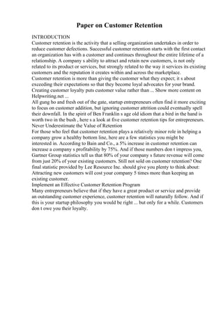 Paper on Customer Retention
INTRODUCTION
Customer retention is the activity that a selling organization undertakes in order to
reduce customer defections. Successful customer retention starts with the first contact
an organization has with a customer and continues throughout the entire lifetime of a
relationship. A company s ability to attract and retain new customers, is not only
related to its product or services, but strongly related to the way it services its existing
customers and the reputation it creates within and across the marketplace.
Customer retention is more than giving the customer what they expect; it s about
exceeding their expectations so that they become loyal advocates for your brand.
Creating customer loyalty puts customer value rather than ... Show more content on
Helpwriting.net ...
All gung ho and fresh out of the gate, startup entrepreneurs often find it more exciting
to focus on customer addition, but ignoring customer attrition could eventually spell
their downfall. In the spirit of Ben Franklin s age old idiom that a bird in the hand is
worth two in the bush , here s a look at five customer retention tips for entrepreneurs.
Never Underestimate the Value of Retention
For those who feel that customer retention plays a relatively minor role in helping a
company grow a healthy bottom line, here are a few statistics you might be
interested in. According to Bain and Co., a 5% increase in customer retention can
increase a company s profitability by 75%. And if those numbers don t impress you,
Gartner Group statistics tell us that 80% of your company s future revenue will come
from just 20% of your existing customers. Still not sold on customer retention? One
final statistic provided by Lee Resource Inc. should give you plenty to think about:
Attracting new customers will cost your company 5 times more than keeping an
existing customer.
Implement an Effective Customer Retention Program
Many entrepreneurs believe that if they have a great product or service and provide
an outstanding customer experience, customer retention will naturally follow. And if
this is your startup philosophy you would be right ... but only for a while. Customers
don t owe you their loyalty.
 