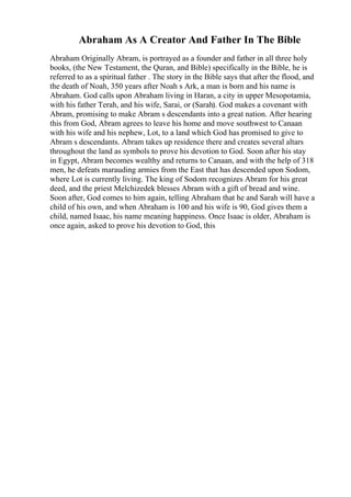 Abraham As A Creator And Father In The Bible
Abraham Originally Abram, is portrayed as a founder and father in all three holy
books, (the New Testament, the Quran, and Bible) specifically in the Bible, he is
referred to as a spiritual father . The story in the Bible says that after the flood, and
the death of Noah, 350 years after Noah s Ark, a man is born and his name is
Abraham. God calls upon Abraham living in Haran, a city in upper Mesopotamia,
with his father Terah, and his wife, Sarai, or (Sarah). God makes a covenant with
Abram, promising to make Abram s descendants into a great nation. After hearing
this from God, Abram agrees to leave his home and move southwest to Canaan
with his wife and his nephew, Lot, to a land which God has promised to give to
Abram s descendants. Abram takes up residence there and creates several altars
throughout the land as symbols to prove his devotion to God. Soon after his stay
in Egypt, Abram becomes wealthy and returns to Canaan, and with the help of 318
men, he defeats marauding armies from the East that has descended upon Sodom,
where Lot is currently living. The king of Sodom recognizes Abram for his great
deed, and the priest Melchizedek blesses Abram with a gift of bread and wine.
Soon after, God comes to him again, telling Abraham that he and Sarah will have a
child of his own, and when Abraham is 100 and his wife is 90, God gives them a
child, named Isaac, his name meaning happiness. Once Isaac is older, Abraham is
once again, asked to prove his devotion to God, this
 