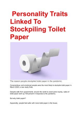 Personality Traits
Linked To
Stockpiling Toilet
Paper
The reason people stockpiled toilet paper in the pandemic.
Conscientious and emotional people were the most likely to stockpile toilet paper in
March 2020, a new study finds.
Despite calls from governments around the world to avoid panic buying, sales of
toilet paper went up 700 percent in response to the pandemic.
But why toilet paper?
Apparently, people feel safer with more toilet paper in the house.
 