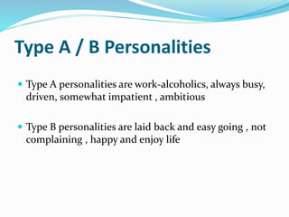 Type A / B Personalities
 Type A personalities are work-alcoholics, always busy,
driven, somewhat impatient , ambitious
 Type B personalities are laid back and easy going , not
complaining , happy and enjoy life
 