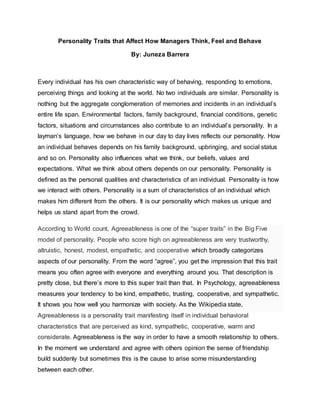 Personality Traits that Affect How Managers Think, Feel and Behave
By: Juneza Barrera
Every individual has his own characteristic way of behaving, responding to emotions,
perceiving things and looking at the world. No two individuals are similar. Personality is
nothing but the aggregate conglomeration of memories and incidents in an individual’s
entire life span. Environmental factors, family background, financial conditions, genetic
factors, situations and circumstances also contribute to an individual’s personality. In a
layman’s language, how we behave in our day to day lives reflects our personality. How
an individual behaves depends on his family background, upbringing, and social status
and so on. Personality also influences what we think, our beliefs, values and
expectations. What we think about others depends on our personality. Personality is
defined as the personal qualities and characteristics of an individual. Personality is how
we interact with others. Personality is a sum of characteristics of an individual which
makes him different from the others. It is our personality which makes us unique and
helps us stand apart from the crowd.
According to World count, Agreeableness is one of the “super traits” in the Big Five
model of personality. People who score high on agreeableness are very trustworthy,
altruistic, honest, modest, empathetic, and cooperative which broadly categorizes
aspects of our personality. From the word “agree”, you get the impression that this trait
means you often agree with everyone and everything around you. That description is
pretty close, but there’s more to this super trait than that. In Psychology, agreeableness
measures your tendency to be kind, empathetic, trusting, cooperative, and sympathetic.
It shows you how well you harmonize with society. As the Wikipedia state,
Agreeableness is a personality trait manifesting itself in individual behavioral
characteristics that are perceived as kind, sympathetic, cooperative, warm and
considerate. Agreeableness is the way in order to have a smooth relationship to others.
In the moment we understand and agree with others opinion the sense of friendship
build suddenly but sometimes this is the cause to arise some misunderstanding
between each other.
 