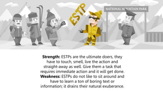 Strength: ESTPs are the ultimate doers, they
have to touch, smell, live the action and
straight-away as well. Give them a task that
requires immediate action and it will get done.
Weakness: ESTPs do not like to sit around and
have to learn a ton of boring text or
information; it drains their natural exuberance.
 