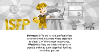 Strength: ISFPs are natural perfectionists
who work well in careers where attention
to detail is of the utmost importance.
Weakness: They are intensively private
people and may even keep their feelings
from their partner.
 