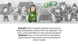 Strength: ENFJs are good organizers and excel at
helping individuals achieve their own potential. They
have a natural tendency to ease stressful situations.
Weakness: They can be too hard on themselves,
neglecting their own needs and concentrating on
others instead.
 
