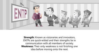 Strength: Known as visionaries and innovators,
ENTPs are quick-witted and their strengths lie in
communication with all members of society.
Weakness: Their only weakness is not finishing one
idea before moving onto the next.
 
