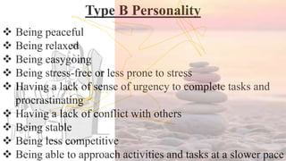 Type B Personality
 Being peaceful
 Being relaxed
 Being easygoing
 Being stress-free or less prone to stress
 Having a lack of sense of urgency to complete tasks and
procrastinating
 Having a lack of conflict with others
 Being stable
 Being less competitive
 Being able to approach activities and tasks at a slower pace
 