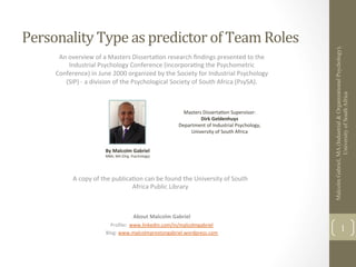 Personality	
  Type	
  as	
  predictor	
  of	
  Team	
  Roles	
  




                                                                                                                                     Malcolm Gabriel, MA (Industrial & Organizational Psychology),
        An	
  overview	
  of	
  a	
  Masters	
  Disserta0on	
  research	
  ﬁndings	
  presented	
  to	
  the	
  
              Industrial	
  Psychology	
  Conference	
  (incorpora0ng	
  the	
  Psychometric	
  
       Conference)	
  in	
  June	
  2000	
  organized	
  by	
  the	
  Society	
  for	
  Industrial	
  Psychology	
  
          (SIP)	
  -­‐	
  a	
  division	
  of	
  the	
  Psychological	
  Society	
  of	
  South	
  Africa	
  (PsySA).	
  




                                                                                                                                                      University of South Africa
                                                                                   Masters	
  Disserta0on	
  Supervisor:	
  
                                                                                          Dirk	
  Geldenhuys	
  
                                                                                 Department	
  of	
  Industrial	
  Psychology,	
  
                                                                                      University	
  of	
  South	
  Africa	
  


                                  By	
  Malcolm	
  Gabriel	
  
                                  MBA;	
  MA	
  (Org.	
  Psychology)	
  




                A	
  copy	
  of	
  the	
  publica0on	
  can	
  be	
  found	
  the	
  University	
  of	
  South	
  
                                                 Africa	
  Public	
  Library	
  	
  	
  



                                                         About	
  Malcolm	
  Gabriel	
  
                                    Proﬁle:	
  	
  www.linkedin.com/in/malcolmgabriel	
  
                                  Blog:	
  www.malcolmprestongabriel.wordpress.com	
  
                                                                                                                                                              1
                                                                	
  
 