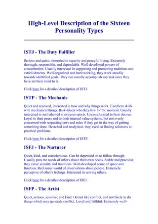 High-Level Description of the Sixteen
           Personality Types


ISTJ - The Duty Fulfiller
Serious and quiet, interested in security and peaceful living. Extremely
thorough, responsible, and dependable. Well-developed powers of
concentration. Usually interested in supporting and promoting traditions and
establishments. Well-organized and hard working, they work steadily
towards identified goals. They can usually accomplish any task once they
have set their mind to it.

Click here for a detailed description of ISTJ.

ISTP - The Mechanic
Quiet and reserved, interested in how and why things work. Excellent skills
with mechanical things. Risk-takers who they live for the moment. Usually
interested in and talented at extreme sports. Uncomplicated in their desires.
Loyal to their peers and to their internal value systems, but not overly
concerned with respecting laws and rules if they get in the way of getting
something done. Detached and analytical, they excel at finding solutions to
practical problems.

Click here for a detailed description of ISTP.

ISFJ - The Nurturer
Quiet, kind, and conscientious. Can be depended on to follow through.
Usually puts the needs of others above their own needs. Stable and practical,
they value security and traditions. Well-developed sense of space and
function. Rich inner world of observations about people. Extremely
perceptive of other's feelings. Interested in serving others.

Click here for a detailed description of ISFJ.

ISFP - The Artist
Quiet, serious, sensitive and kind. Do not like conflict, and not likely to do
things which may generate conflict. Loyal and faithful. Extremely well-
 