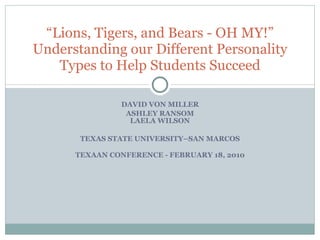 DAVID VON MILLER ASHLEY RANSOM LAELA WILSON TEXAS STATE UNIVERSITY–SAN MARCOS TEXAAN CONFERENCE - FEBRUARY 18, 2010 “ Lions, Tigers, and Bears - OH MY!” Understanding our Different Personality Types to Help Students Succeed 