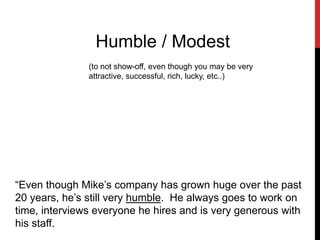 Humble / Modest
(to not show-off, even though you may be very
attractive, successful, rich, lucky, etc..)
“Even though Mike’s company has grown huge over the past
20 years, he’s still very humble. He always goes to work on
time, interviews everyone he hires and is very generous with
his staff.
 