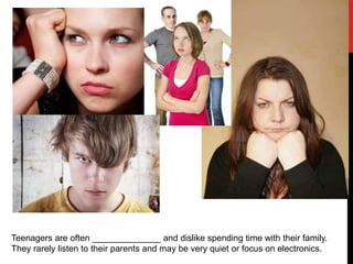 Teenagers are often ______________ and dislike spending time with their family.
They rarely listen to their parents and may be very quiet or focus on electronics.
 