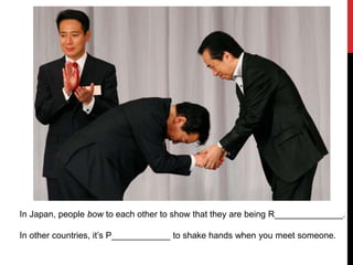 In Japan, people bow to each other to show that they are being R______________.
In other countries, it’s P____________ to shake hands when you meet someone.
 