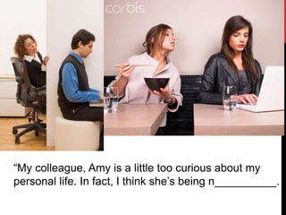“My colleague, Amy is a little too curious about my
personal life. In fact, I think she’s being n__________.
 