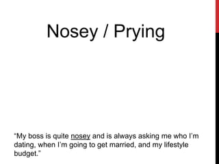 Nosey / Prying
“My boss is quite nosey and is always asking me who I’m
dating, when I’m going to get married, and my lifestyle
budget.”
 