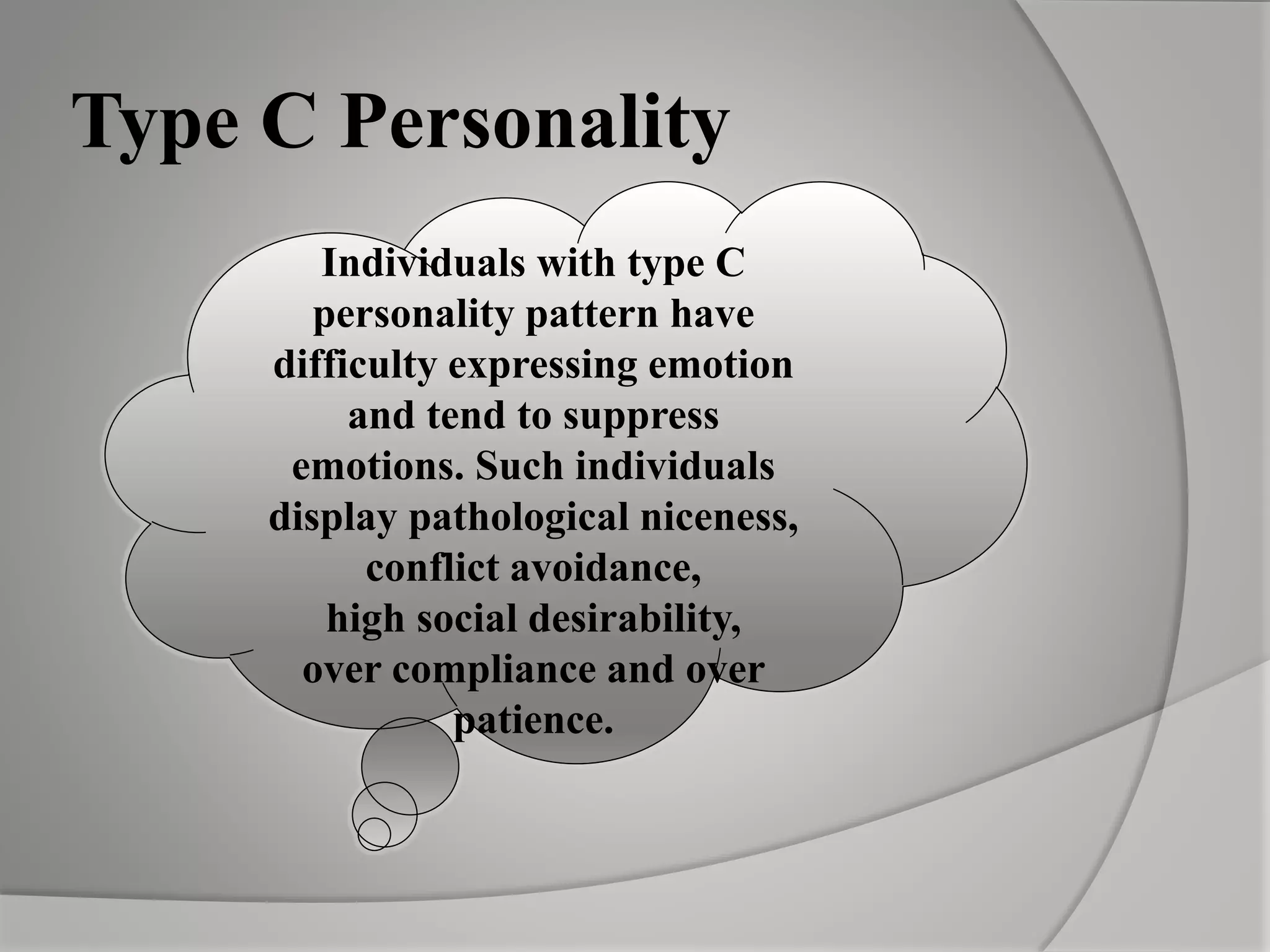 Individuals with type C
personality pattern have
difficulty expressing emotion
and tend to suppress
emotions. Such individuals
display pathological niceness,
conflict avoidance,
high social desirability,
over compliance and over
patience.
Type C Personality
 