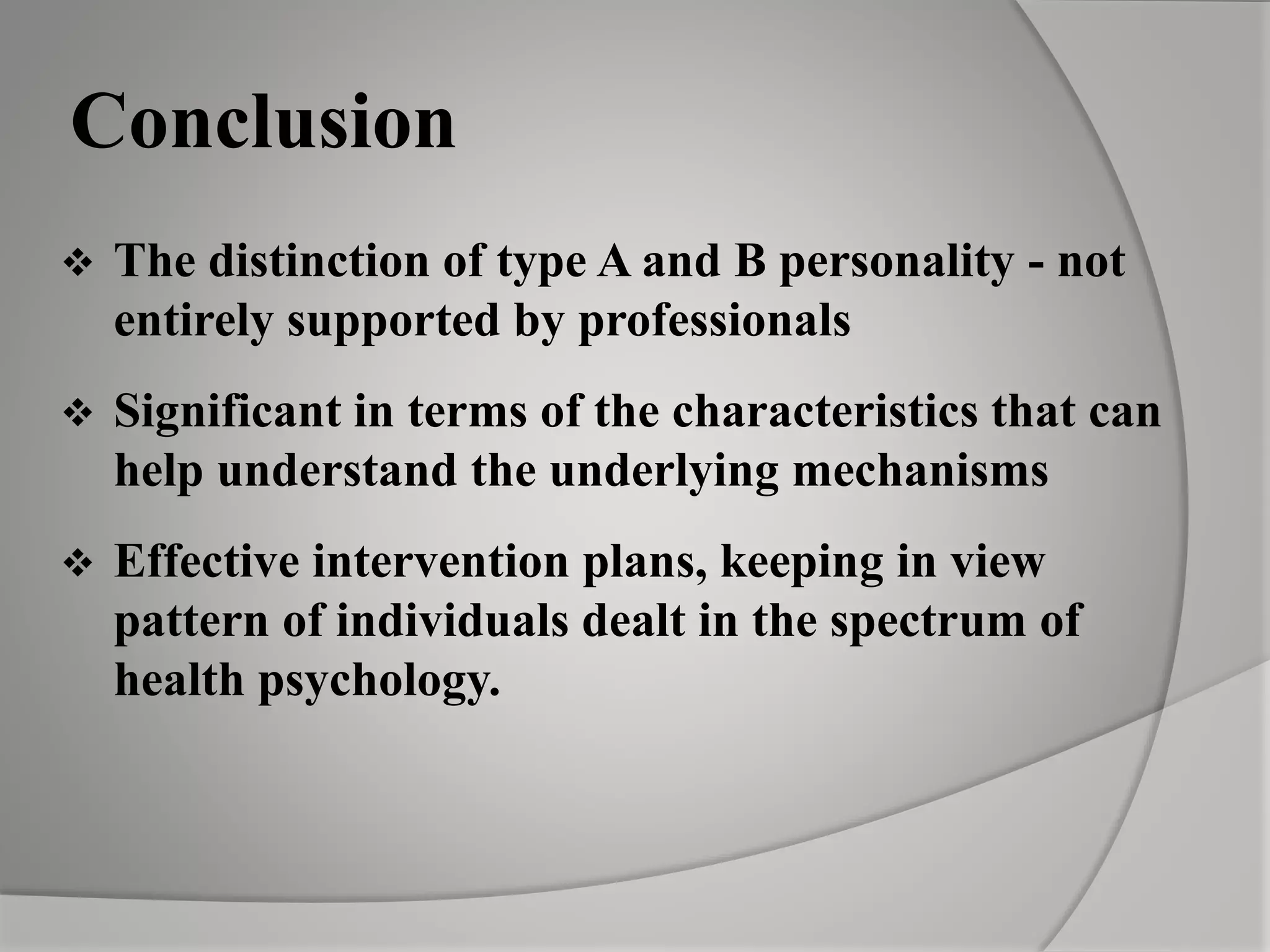 Conclusion
 The distinction of type A and B personality - not
entirely supported by professionals
 Significant in terms of the characteristics that can
help understand the underlying mechanisms
 Effective intervention plans, keeping in view
pattern of individuals dealt in the spectrum of
health psychology.
 