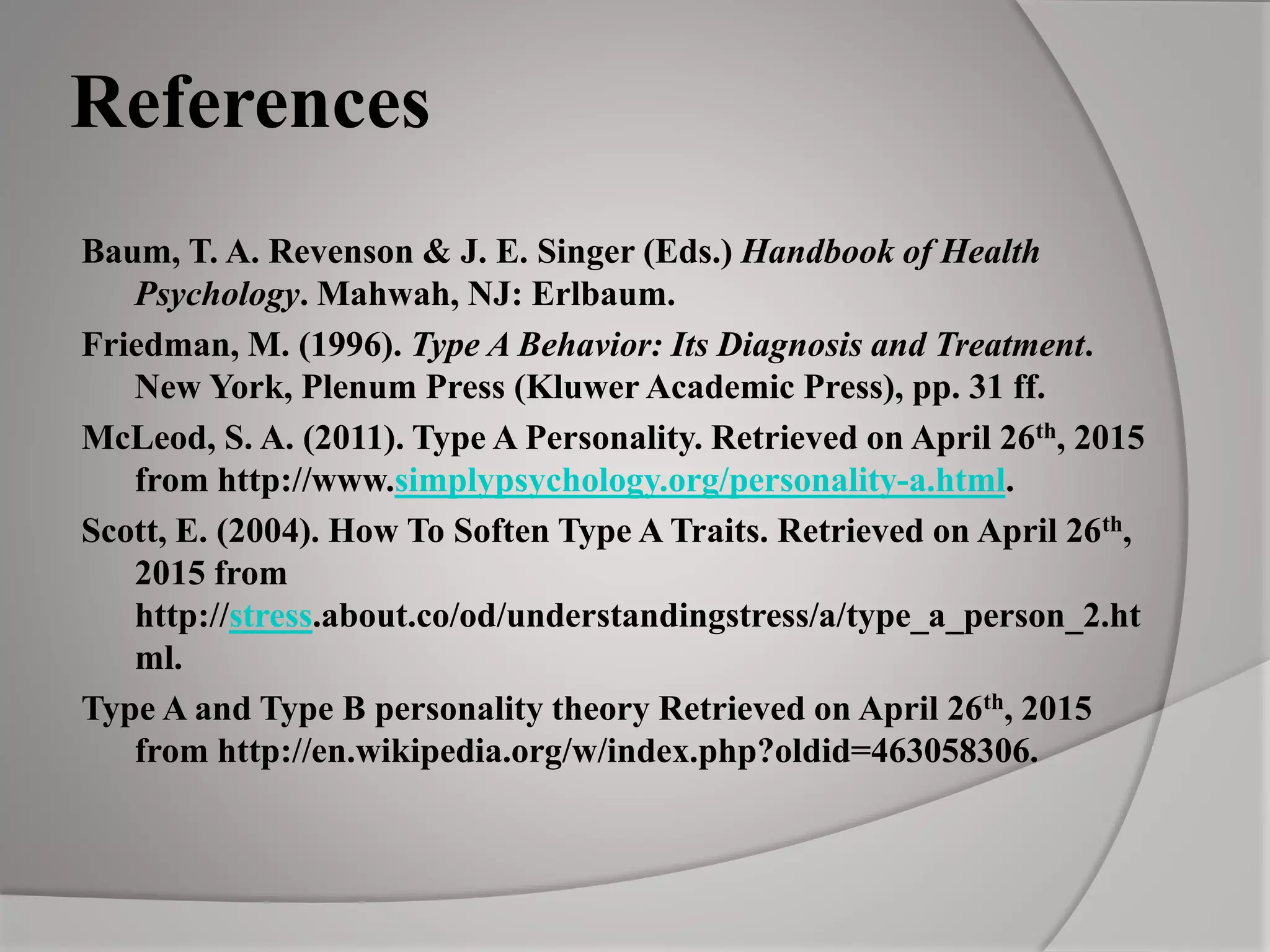 References
Baum, T. A. Revenson & J. E. Singer (Eds.) Handbook of Health
Psychology. Mahwah, NJ: Erlbaum.
Friedman, M. (1996). Type A Behavior: Its Diagnosis and Treatment.
New York, Plenum Press (Kluwer Academic Press), pp. 31 ff.
McLeod, S. A. (2011). Type A Personality. Retrieved on April 26th, 2015
from http://www.simplypsychology.org/personality-a.html.
Scott, E. (2004). How To Soften Type A Traits. Retrieved on April 26th,
2015 from
http://stress.about.co/od/understandingstress/a/type_a_person_2.ht
ml.
Type A and Type B personality theory Retrieved on April 26th, 2015
from http://en.wikipedia.org/w/index.php?oldid=463058306.
 