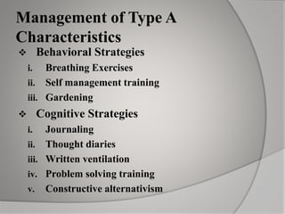 Management of Type A
Characteristics
 Behavioral Strategies
i. Breathing Exercises
ii. Self management training
iii. Gardening
 Cognitive Strategies
i. Journaling
ii. Thought diaries
iii. Written ventilation
iv. Problem solving training
v. Constructive alternativism
 